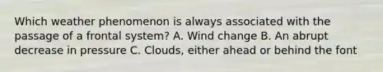 Which weather phenomenon is always associated with the passage of a frontal system? A. Wind change B. An abrupt decrease in pressure C. Clouds, either ahead or behind the font