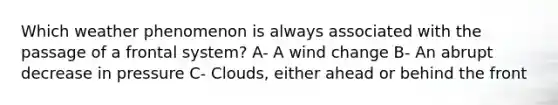 Which weather phenomenon is always associated with the passage of a frontal system? A- A wind change B- An abrupt decrease in pressure C- Clouds, either ahead or behind the front