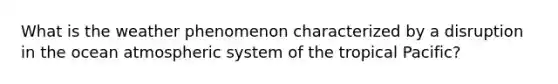 What is the weather phenomenon characterized by a disruption in the ocean atmospheric system of the tropical Pacific?