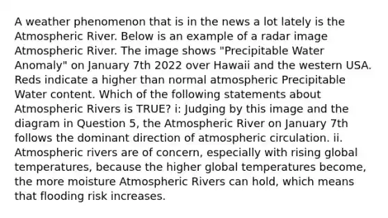 A weather phenomenon that is in the news a lot lately is the Atmospheric River. Below is an example of a radar image Atmospheric River. The image shows "Precipitable Water Anomaly" on January 7th 2022 over Hawaii and the western USA. Reds indicate a higher than normal atmospheric Precipitable Water content. Which of the following statements about Atmospheric Rivers is TRUE? i: Judging by this image and the diagram in Question 5, the Atmospheric River on January 7th follows the dominant direction of atmospheric circulation. ii. Atmospheric rivers are of concern, especially with rising global temperatures, because the higher global temperatures become, the more moisture Atmospheric Rivers can hold, which means that flooding risk increases.