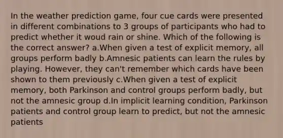 In the weather prediction game, four cue cards were presented in different combinations to 3 groups of participants who had to predict whether it woud rain or shine. Which of the following is the correct answer? a.When given a test of explicit memory, all groups perform badly b.Amnesic patients can learn the rules by playing. However, they can't remember which cards have been shown to them previously c.When given a test of explicit memory, both Parkinson and control groups perform badly, but not the amnesic group d.In implicit learning condition, Parkinson patients and control group learn to predict, but not the amnesic patients