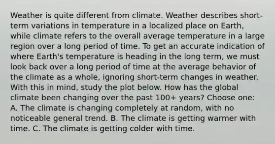 Weather is quite different from climate. Weather describes short-term variations in temperature in a localized place on Earth, while climate refers to the overall average temperature in a large region over a long period of time. To get an accurate indication of where Earth's temperature is heading in the long term, we must look back over a long period of time at the average behavior of the climate as a whole, ignoring short-term changes in weather. With this in mind, study the plot below. How has the global climate been changing over the past 100+ years? Choose one: A. The climate is changing completely at random, with no noticeable general trend. B. The climate is getting warmer with time. C. The climate is getting colder with time.