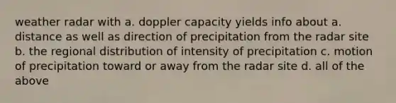 weather radar with a. doppler capacity yields info about a. distance as well as direction of precipitation from the radar site b. the regional distribution of intensity of precipitation c. motion of precipitation toward or away from the radar site d. all of the above