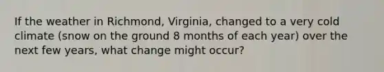 If the weather in Richmond, Virginia, changed to a very cold climate (snow on the ground 8 months of each year) over the next few years, what change might occur?