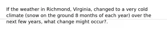 If the weather in Richmond, Virginia, changed to a very cold climate (snow on the ground 8 months of each year) over the next few years, what change might occur?.