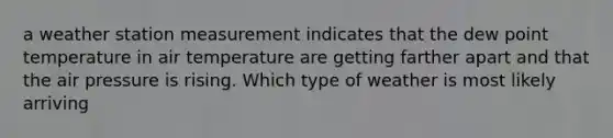 a weather station measurement indicates that the dew point temperature in air temperature are getting farther apart and that the air pressure is rising. Which type of weather is most likely arriving