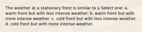 The weather at a stationary front is similar to a Select one: a. warm front but with less intense weather. b. warm front but with more intense weather. c. cold front but with less intense weather. d. cold front but with more intense weather.