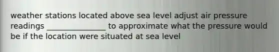 weather stations located above sea level adjust air pressure readings _______________ to approximate what the pressure would be if the location were situated at sea level