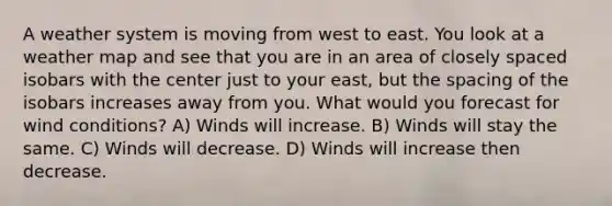 A weather system is moving from west to east. You look at a weather map and see that you are in an area of closely spaced isobars with the center just to your east, but the spacing of the isobars increases away from you. What would you forecast for wind conditions? A) Winds will increase. B) Winds will stay the same. C) Winds will decrease. D) Winds will increase then decrease.