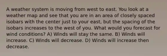 A weather system is moving from west to east. You look at a weather map and see that you are in an area of closely spaced isobars with the center just to your east, but the spacing of the isobars increases to the west of you. What would you forecast for wind conditions? A) Winds will stay the same. B) Winds will increase. C) Winds will decrease. D) Winds will increase then decrease.