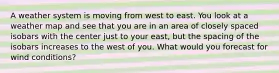 A weather system is moving from west to east. You look at a weather map and see that you are in an area of closely spaced isobars with the center just to your east, but the spacing of the isobars increases to the west of you. What would you forecast for wind conditions?