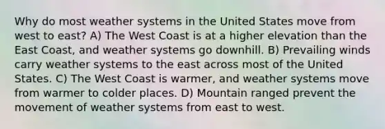 Why do most weather systems in the United States move from west to east? A) The West Coast is at a higher elevation than the East Coast, and weather systems go downhill. B) Prevailing winds carry weather systems to the east across most of the United States. C) The West Coast is warmer, and weather systems move from warmer to colder places. D) Mountain ranged prevent the movement of weather systems from east to west.