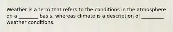 Weather is a term that refers to the conditions in the atmosphere on a ________ basis, whereas climate is a description of _________ weather conditions.