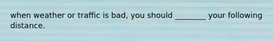 when weather or traffic is bad, you should ________ your following distance.
