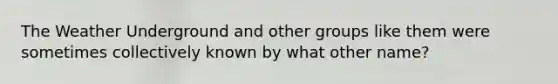 The Weather Underground and other groups like them were sometimes collectively known by what other name?