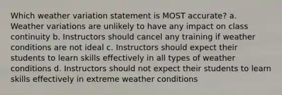 Which weather variation statement is MOST accurate? a. Weather variations are unlikely to have any impact on class continuity b. Instructors should cancel any training if weather conditions are not ideal c. Instructors should expect their students to learn skills effectively in all types of weather conditions d. Instructors should not expect their students to learn skills effectively in extreme weather conditions