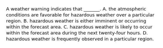 A weather warning indicates that _______. A. the atmospheric conditions are favorable for hazardous weather over a particular region. B. hazardous weather is either imminent or occurring within the forecast area. C. hazardous weather is likely to occur within the forecast area during the next twenty-four hours. D. hazardous weather is frequently observed in a particular region.