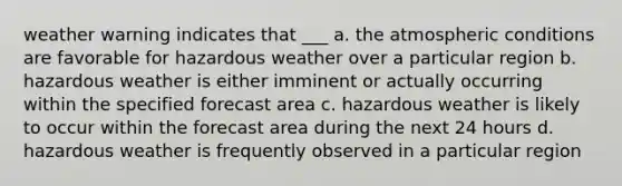 weather warning indicates that ___ a. the atmospheric conditions are favorable for hazardous weather over a particular region b. hazardous weather is either imminent or actually occurring within the specified forecast area c. hazardous weather is likely to occur within the forecast area during the next 24 hours d. hazardous weather is frequently observed in a particular region