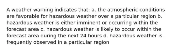 A weather warning indicates that: a. the atmospheric conditions are favorable for hazardous weather over a particular region b. hazardous weather is either imminent or occurring within the forecast area c. hazardous weather is likely to occur within the forecast area during the next 24 hours d. hazardous weather is frequently observed in a particular region