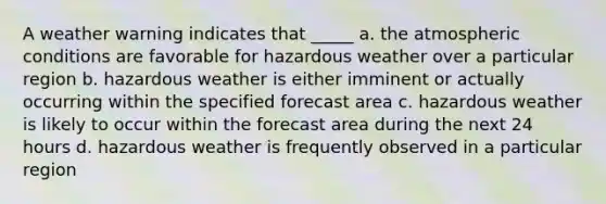 A weather warning indicates that _____ a. the atmospheric conditions are favorable for hazardous weather over a particular region b. hazardous weather is either imminent or actually occurring within the specified forecast area c. hazardous weather is likely to occur within the forecast area during the next 24 hours d. hazardous weather is frequently observed in a particular region