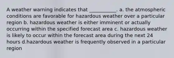 A weather warning indicates that ___________. a. the atmospheric conditions are favorable for hazardous weather over a particular region b. hazardous weather is either imminent or actually occurring within the specified forecast area c. hazardous weather is likely to occur within the forecast area during the next 24 hours d.hazardous weather is frequently observed in a particular region