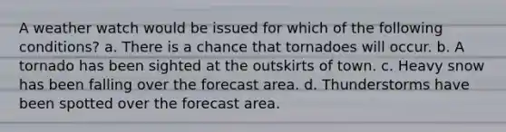 A weather watch would be issued for which of the following conditions? a. There is a chance that tornadoes will occur. b. A tornado has been sighted at the outskirts of town. c. Heavy snow has been falling over the forecast area. d. Thunderstorms have been spotted over the forecast area.