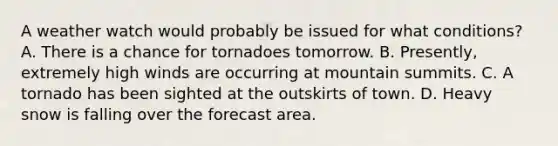 A weather watch would probably be issued for what conditions? A. There is a chance for tornadoes tomorrow. B. Presently, extremely high winds are occurring at mountain summits. C. A tornado has been sighted at the outskirts of town. D. Heavy snow is falling over the forecast area.