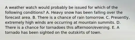 ​A weather watch would probably be issued for which of the following conditions? A. Heavy snow has been falling over the forecast area. ​B. ​There is a chance of rain tomorrow. C. Presently, extremely high winds are occurring at mountain summits. D. ​There is a chance for tornadoes this afternoon/evening. E. A tornado has been sighted on the outskirts of town.