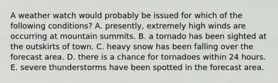 A weather watch would probably be issued for which of the following conditions? A. presently, extremely high winds are occurring at mountain summits. B. a tornado has been sighted at the outskirts of town. C. heavy snow has been falling over the forecast area. D. there is a chance for tornadoes within 24 hours. E. severe thunderstorms have been spotted in the forecast area.