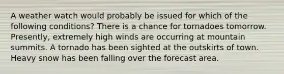 A weather watch would probably be issued for which of the following conditions? There is a chance for tornadoes tomorrow. Presently, extremely high winds are occurring at mountain summits. A tornado has been sighted at the outskirts of town. Heavy snow has been falling over the forecast area.