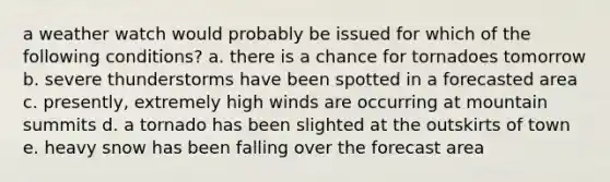 a weather watch would probably be issued for which of the following conditions? a. there is a chance for tornadoes tomorrow b. severe thunderstorms have been spotted in a forecasted area c. presently, extremely high winds are occurring at mountain summits d. a tornado has been slighted at the outskirts of town e. heavy snow has been falling over the forecast area