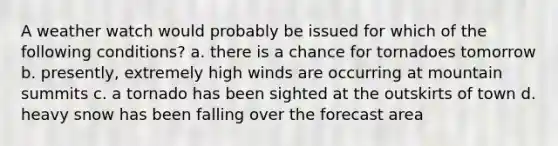 A weather watch would probably be issued for which of the following conditions? a. there is a chance for tornadoes tomorrow b. presently, extremely high winds are occurring at mountain summits c. a tornado has been sighted at the outskirts of town d. heavy snow has been falling over the forecast area