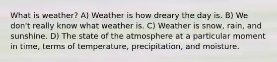 What is weather? A) Weather is how dreary the day is. B) We don't really know what weather is. C) Weather is snow, rain, and sunshine. D) The state of the atmosphere at a particular moment in time, terms of temperature, precipitation, and moisture.