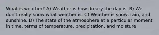 What is weather? A) Weather is how dreary the day is. B) We don't really know what weather is. C) Weather is snow, rain, and sunshine. D) The state of the atmosphere at a particular moment in time, terms of temperature, precipitation, and moisture