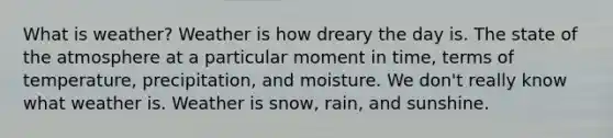 What is weather? Weather is how dreary the day is. The state of the atmosphere at a particular moment in time, terms of temperature, precipitation, and moisture. We don't really know what weather is. Weather is snow, rain, and sunshine.