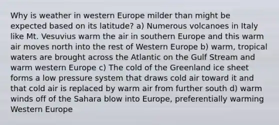 Why is weather in western Europe milder than might be expected based on its latitude? a) Numerous volcanoes in Italy like Mt. Vesuvius warm the air in southern Europe and this warm air moves north into the rest of Western Europe b) warm, tropical waters are brought across the Atlantic on the Gulf Stream and warm western Europe c) The cold of the Greenland ice sheet forms a low pressure system that draws cold air toward it and that cold air is replaced by warm air from further south d) warm winds off of the Sahara blow into Europe, preferentially warming Western Europe