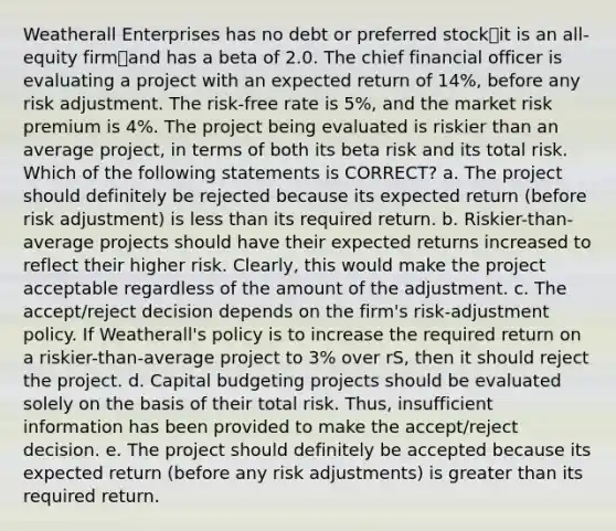 Weatherall Enterprises has no debt or preferred stock⎯it is an all-equity firm⎯and has a beta of 2.0. The chief financial officer is evaluating a project with an expected return of 14%, before any risk adjustment. The risk-free rate is 5%, and the market risk premium is 4%. The project being evaluated is riskier than an average project, in terms of both its beta risk and its total risk. Which of the following statements is CORRECT? a. The project should definitely be rejected because its expected return (before risk adjustment) is less than its required return. b. Riskier-than-average projects should have their expected returns increased to reflect their higher risk. Clearly, this would make the project acceptable regardless of the amount of the adjustment. c. The accept/reject decision depends on the firm's risk-adjustment policy. If Weatherall's policy is to increase the required return on a riskier-than-average project to 3% over rS, then it should reject the project. d. Capital budgeting projects should be evaluated solely on the basis of their total risk. Thus, insufficient information has been provided to make the accept/reject decision. e. The project should definitely be accepted because its expected return (before any risk adjustments) is greater than its required return.