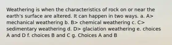 Weathering is when the characteristics of rock on or near the earth's surface are altered. It can happen in two ways. a. A> mechanical weathering b. B> chemical weathering c. C> sedimentary weathering d. D> glaciation weathering e. choices A and D f. choices B and C g. Choices A and B