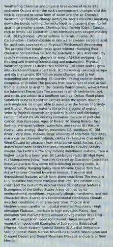 Weathering Chemical and physical breakdown of rocks into sediment Occurs when the rock's environment changes and the rock is exposed to some form of water and the air Chemical Weathering Chemical change within the rock's minerals breaking down the bonds holding the rocks together, causing them to fall apart into smaller pieces. Chemical Weathering (Cont.) Causes rock to break: (A) Oxidation - Iron combines with oxygen making rust. (B) Hydrolysis - Water softens minerals in rocks. (C) Carbonation - Carbon dioxide in rain water creates carbonic acid. Ex. acid rain, cave creation Physical (Mechanical) Weathering The process that breaks rocks apart without changing their chemical composition caused by: Glacial/Ice: (A1) Abrasion - by rapidly moving water, glaciers or wind. (A2) Ice wedging - by freezing and thawing (contracting and expansion). Physical Weathering (cont.) Causes rock to break: (B) Plant Roots - grow into cracks and break apart rock. (C) Burrowing - animals scrape and dig the terrain. (D) Temperature Change- cold to hot expanding and contracting. (E) Gravity - falling rocks or debris, compression Erosion The process that moves bits of rock or soil from one place to another by: Gravity Water (rivers, waves) Wind Ice (glaciers) Deposition The process in which sediments, soil, and rocks are added to a landform such as: Deltas Flood plains Sandbars Dunes Deposition Occurs when the forces moving sediments are no longer able to overcome the forces of gravity and friction. Running water is the primary agent of erosion. Velocity (speed) depends on gradient (slope) and discharge (amount of water). As velocity increases the size of particles carried also increases. Ages of Rivers (A) Young Rivers - fast-flowing, V-shaped valleys, waterfalls, and rapids (B) Mature rivers - Less energy, slower, meanders (1), sandbars (C) Old River - Very slow, shallow, large amounts of sediment deposited, many narrow channels, islands, deltas (2) Features Created by Wind Caused by abrasion from wind blown sand. Arches Sand dunes Mushroom Rocks Features Created by Gravity Gravity shapes the Earth's surface by moving weathered material from a higher place to a lower one. (A) Landslides (fast) (B) Mud flows (C) Slump/creep (slow) Features Created by Glaciation Caused as massive glaciers flow down hill bulldozing existing rocks. U-Shaped Valley Hanging Valley Horn Moraine Cirque Tarn lake Arête Features Created by water (waves) Erosional and depositional features which form along coastlines The western U.S. coastline has more erosional features. The eastern U.S. coast and the Gulf of Mexico has more depositional features. Ecoregions of the United States Areas defined by its environmental conditions, especially climate, landforms, and soil characteristics. Ecoregions Environmental Conditions Climate - weather conditions in an area over time. Tropical Arid Mediterranean Landforms - crustal material Mountains - high elevation Plateaus - medium to high elevation Plains - low elevation Soil characteristics Amount of vegetation Dry (arid) - very little vegetation (poor soil) Humid - large amount of vegetation (good soil) Examples of Ecoregions Subtropical (Florida, South Eastern States) Tundra (N Alaska) Temperate Steppe (Great Plains Marine Mountains (Coastal Washington and Oregon) Desert and Desert Mountain (Nevada and parts of New Mexico)
