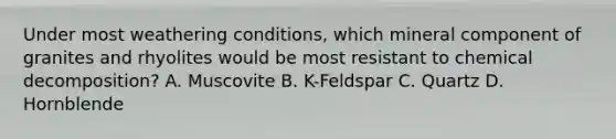 Under most weathering conditions, which mineral component of granites and rhyolites would be most resistant to chemical decomposition? A. Muscovite B. K-Feldspar C. Quartz D. Hornblende