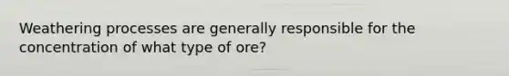 Weathering processes are generally responsible for the concentration of what type of ore?