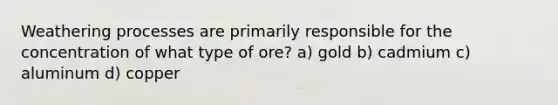 Weathering processes are primarily responsible for the concentration of what type of ore? a) gold b) cadmium c) aluminum d) copper