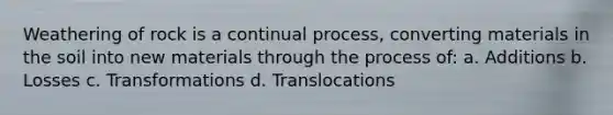 Weathering of rock is a continual process, converting materials in the soil into new materials through the process of: a. Additions b. Losses c. Transformations d. Translocations