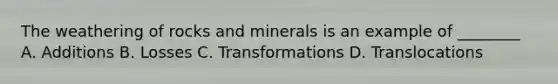 The weathering of rocks and minerals is an example of ________ A. Additions B. Losses C. Transformations D. Translocations