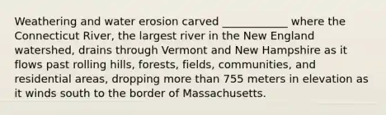 Weathering and water erosion carved ____________ where the Connecticut River, the largest river in the New England watershed, drains through Vermont and New Hampshire as it flows past rolling hills, forests, fields, communities, and residential areas, dropping <a href='https://www.questionai.com/knowledge/keWHlEPx42-more-than' class='anchor-knowledge'>more than</a> 755 meters in elevation as it winds south to the border of Massachusetts.