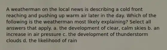 A weatherman on the local news is describing a cold front reaching and pushing up warm air later in the day. Which of the following is the weatherman most likely explaining? Select all answers that apply. a. the development of clear, calm skies b. an increase in air pressure c. the development of thunderstorm clouds d. the likelihood of rain