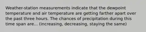 Weather-station measurements indicate that the dewpoint temperature and air temperature are getting farther apart over the past three hours. The chances of precipitation during this time span are... (increasing, decreasing, staying the same)