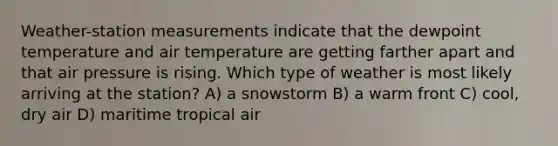 Weather-station measurements indicate that the dewpoint temperature and air temperature are getting farther apart and that air pressure is rising. Which type of weather is most likely arriving at the station? A) a snowstorm B) a warm front C) cool, dry air D) maritime tropical air