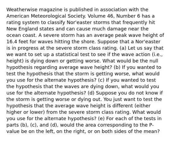 Weatherwise magazine is published in association with the American Meteorological Society. Volume 46, Number 6 has a rating system to classify Nor'easter storms that frequently hit New England states and can cause much damage near the ocean coast. A severe storm has an average peak wave height of 16.4 feet for waves hitting the shore. Suppose that a Nor'easter is in progress at the severe storm class rating. (a) Let us say that we want to set up a statistical test to see if the wave action (i.e., height) is dying down or getting worse. What would be the null hypothesis regarding average wave height? (b) If you wanted to test the hypothesis that the storm is getting worse, what would you use for the alternate hypothesis? (c) If you wanted to test the hypothesis that the waves are dying down, what would you use for the alternate hypothesis? (d) Suppose you do not know if the storm is getting worse or dying out. You just want to test the hypothesis that the average wave height is different (either higher or lower) from the severe storm class rating. What would you use for the alternate hypothesis? (e) For each of the tests in parts (b), (c), and (d), would the area corresponding to the P-value be on the left, on the right, or on both sides of the mean?