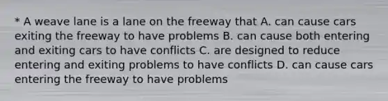 * A weave lane is a lane on the freeway that A. can cause cars exiting the freeway to have problems B. can cause both entering and exiting cars to have conflicts C. are designed to reduce entering and exiting problems to have conflicts D. can cause cars entering the freeway to have problems